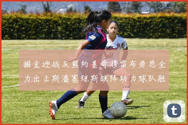 掘金迎战灰熊约基奇穆雷布劳恩全力出击斯潘塞琼斯缺阵助力球队胜算