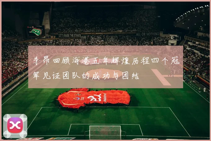 李昂回顾海港五年辉煌历程四个冠军见证团队的成功与团结