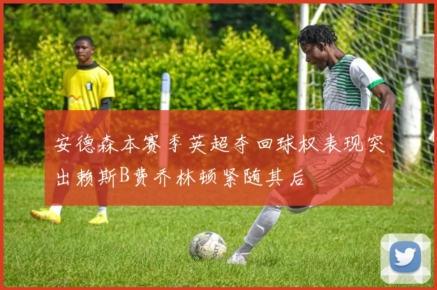 安德森本赛季英超夺回球权表现突出赖斯B费乔林顿紧随其后
