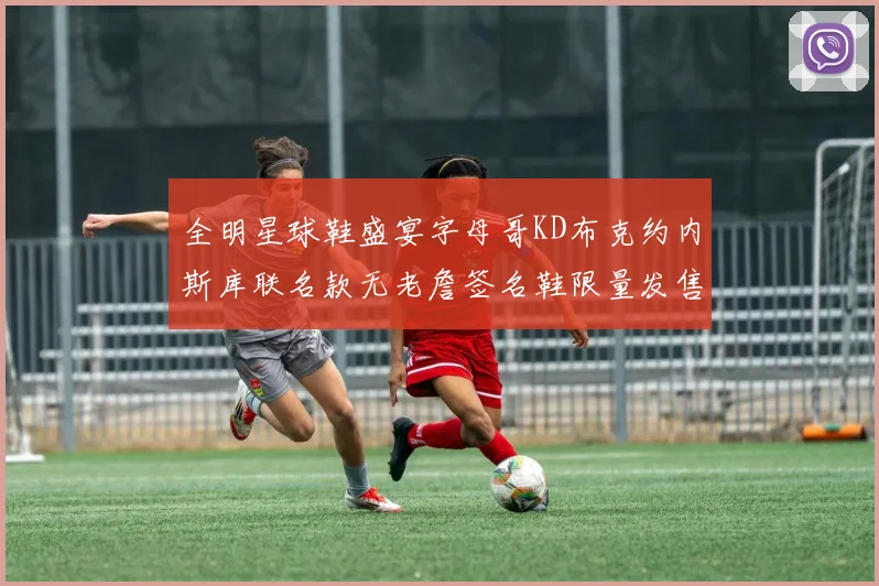 全明星球鞋盛宴字母哥KD布克约内斯库联名款无老詹签名鞋限量发售