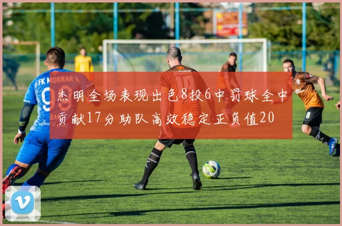 杰明全场表现出色8投6中罚球全中贡献17分助队高效稳定正负值20