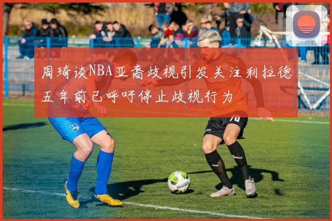周琦谈NBA亚裔歧视引发关注利拉德五年前已呼吁停止歧视行为
