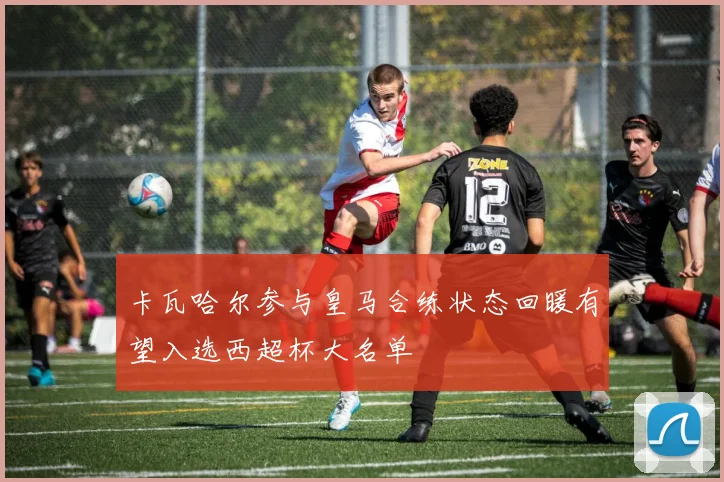 卡瓦哈尔参与皇马合练状态回暖有望入选西超杯大名单