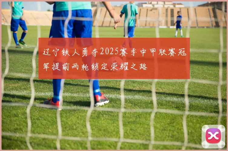 辽宁铁人勇夺2025赛季中甲联赛冠军提前两轮锁定荣耀之路