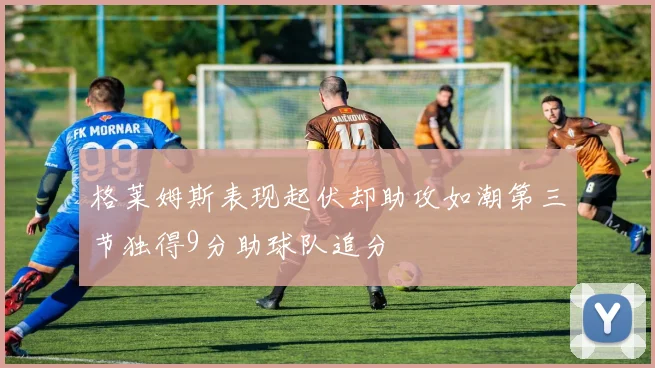 格莱姆斯表现起伏却助攻如潮第三节独得9分助球队追分