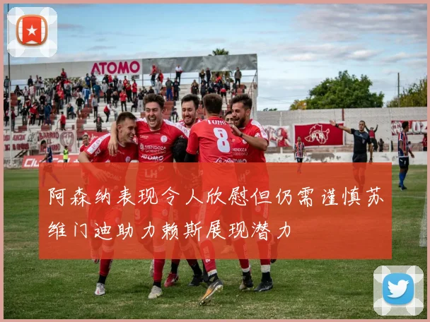 阿森纳表现令人欣慰但仍需谨慎苏维门迪助力赖斯展现潜力
