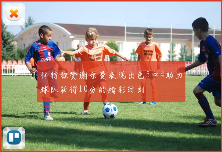 怀特称赞谢尔曼表现出色5中4助力球队获得10分的精彩时刻