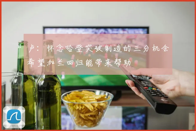 卢：怀念哈登突破制造的三分机会希望加兰回归能带来帮助
