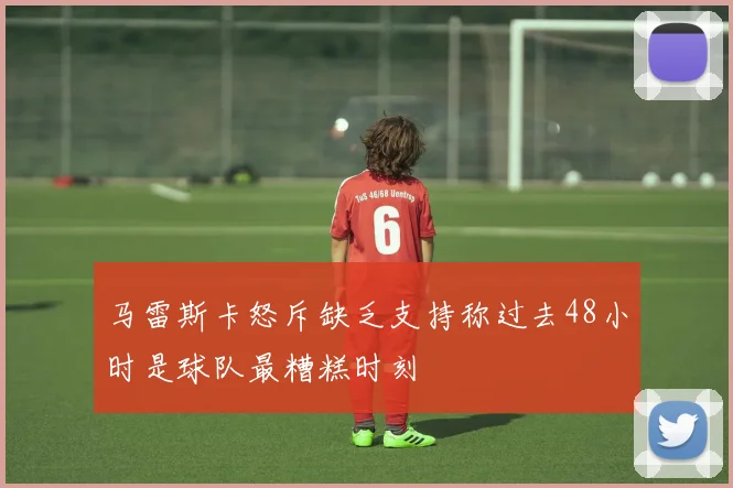 马雷斯卡怒斥缺乏支持称过去48小时是球队最糟糕时刻