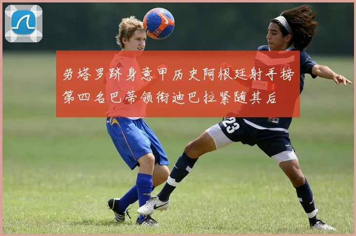 劳塔罗跻身意甲历史阿根廷射手榜第四名巴蒂领衔迪巴拉紧随其后