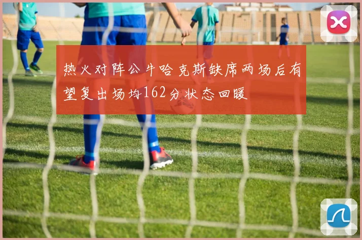 热火对阵公牛哈克斯缺席两场后有望复出场均162分状态回暖