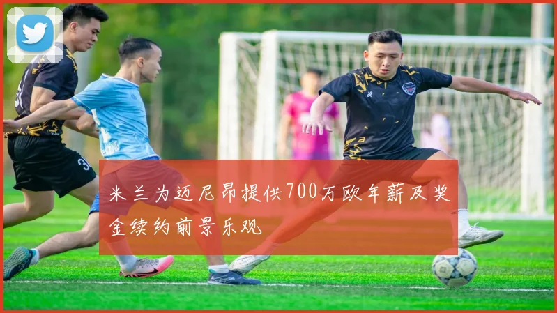 米兰为迈尼昂提供700万欧年薪及奖金续约前景乐观