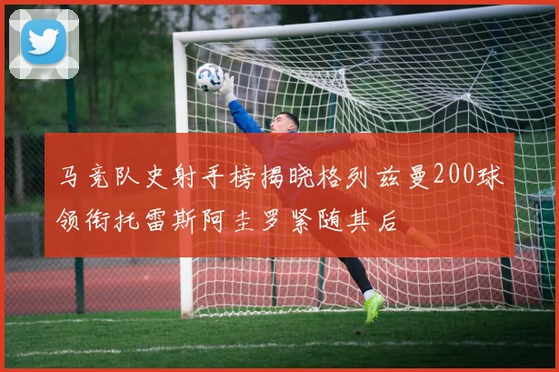 马竞队史射手榜揭晓格列兹曼200球领衔托雷斯阿圭罗紧随其后