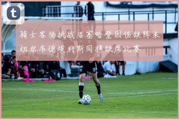 骑士客场挑战活塞哈登因伤缺阵米切尔韦德埃利斯同样缺席比赛