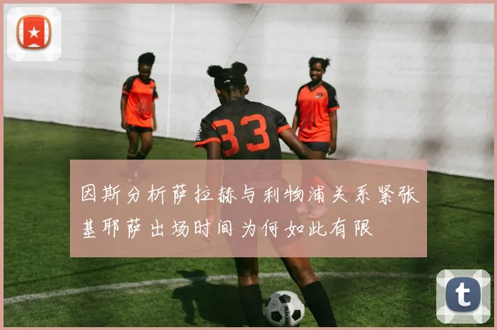 因斯分析萨拉赫与利物浦关系紧张基耶萨出场时间为何如此有限