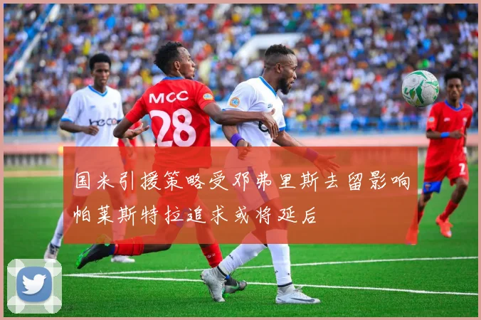 国米引援策略受邓弗里斯去留影响帕莱斯特拉追求或将延后