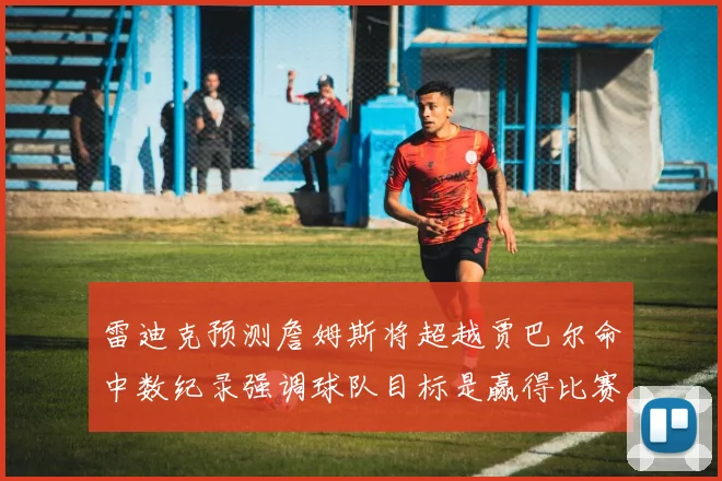 雷迪克预测詹姆斯将超越贾巴尔命中数纪录强调球队目标是赢得比赛