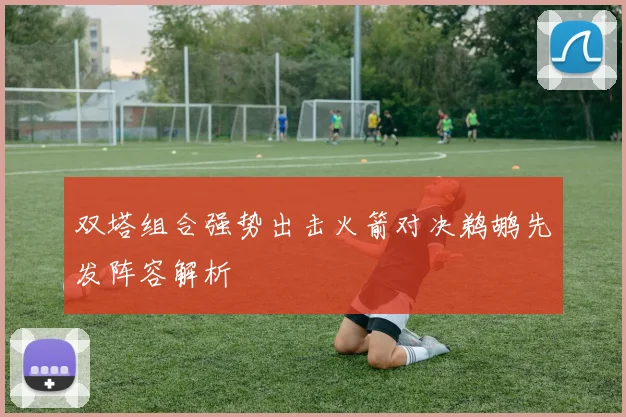 双塔组合强势出击火箭对决鹈鹕先发阵容解析