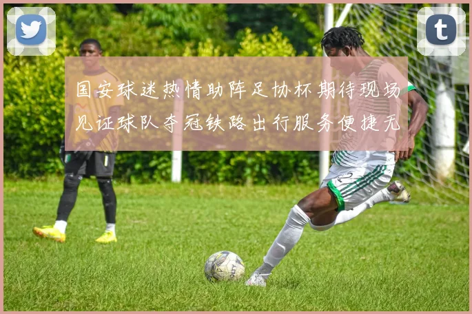 国安球迷热情助阵足协杯期待现场见证球队夺冠铁路出行服务便捷无忧