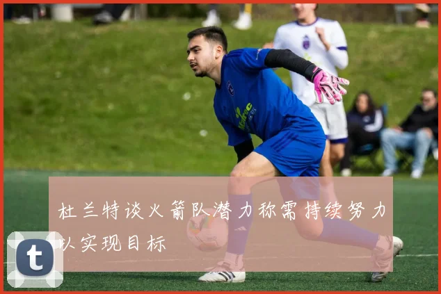 杜兰特谈火箭队潜力称需持续努力以实现目标