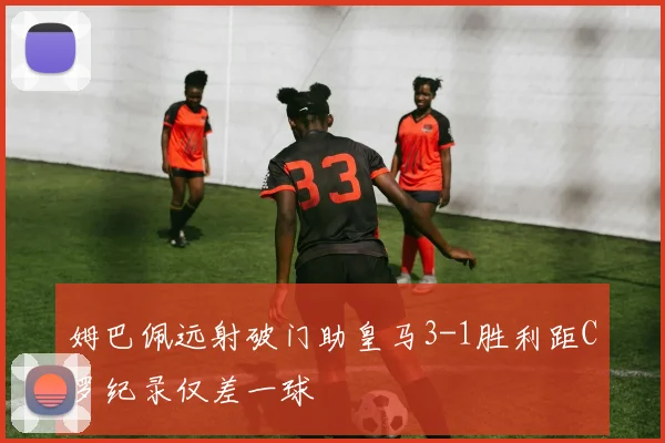姆巴佩远射破门助皇马3-1胜利距C罗纪录仅差一球
