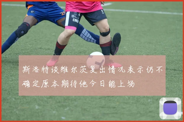 斯洛特谈维尔茨复出情况表示仍不确定原本期待他今日能上场