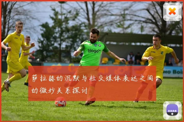 萨拉赫的沉默与社交媒体表达之间的微妙关系探讨