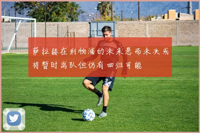 萨拉赫在利物浦的未来悬而未决或将暂时离队但仍有回归可能