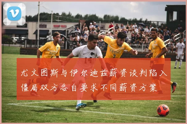 尤文图斯与伊尔迪兹薪资谈判陷入僵局双方各自要求不同薪资方案