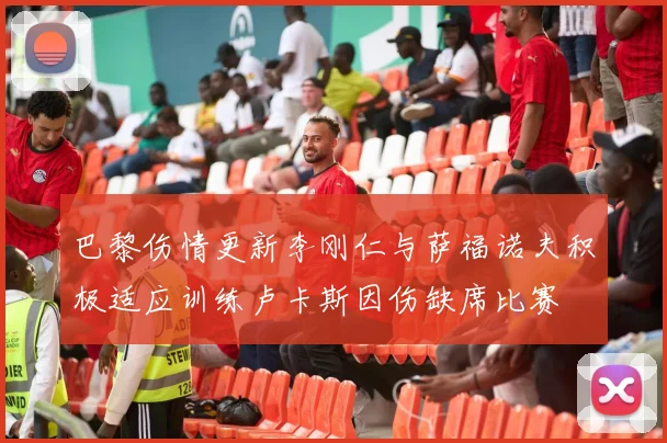 巴黎伤情更新李刚仁与萨福诺夫积极适应训练卢卡斯因伤缺席比赛