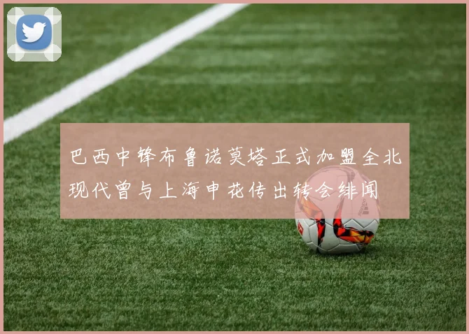 巴西中锋布鲁诺莫塔正式加盟全北现代曾与上海申花传出转会绯闻