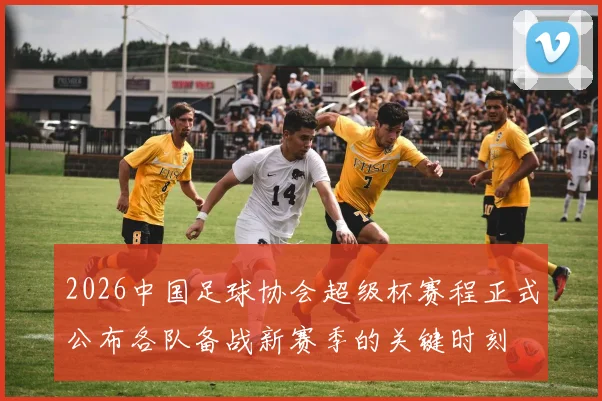2026中国足球协会超级杯赛程正式公布各队备战新赛季的关键时刻