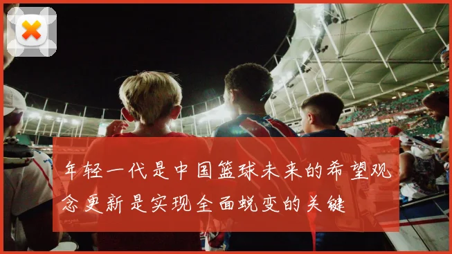 年轻一代是中国篮球未来的希望观念更新是实现全面蜕变的关键